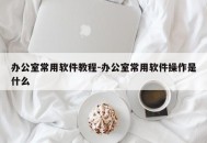 办公室常用软件教程-办公室常用软件操作是什么
