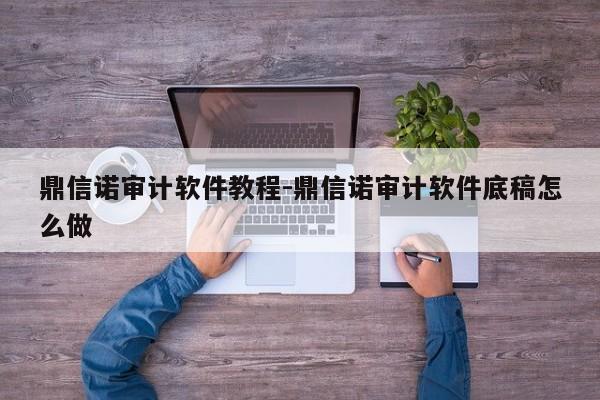 鼎信诺审计软件教程-鼎信诺审计软件底稿怎么做