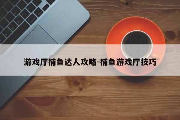 游戏厅捕鱼达人攻略-捕鱼游戏厅技巧